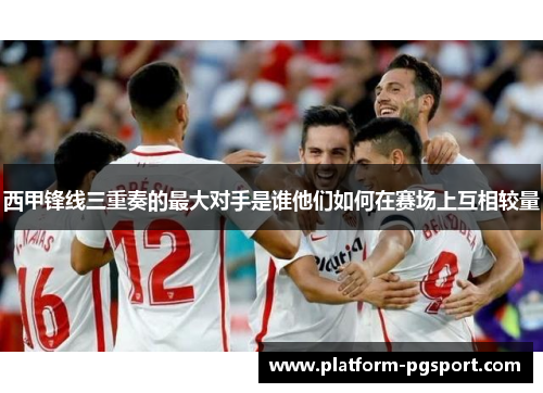 西甲锋线三重奏的最大对手是谁他们如何在赛场上互相较量 西甲锋线三重奏的最大对手是谁他们如何在赛场上互相较量