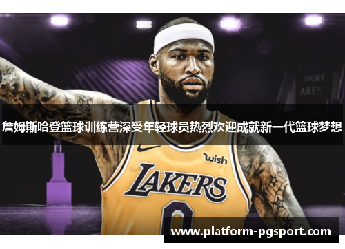 詹姆斯哈登篮球训练营深受年轻球员热烈欢迎成就新一代篮球梦想 詹姆斯哈登篮球训练营深受年轻球员热烈欢迎成就新一代篮球梦想