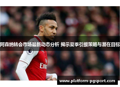 阿森纳转会市场最新动态分析 揭示夏季引援策略与潜在目标