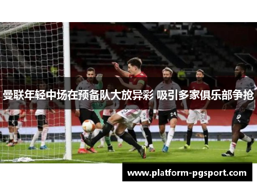 曼联年轻中场在预备队大放异彩 吸引多家俱乐部争抢