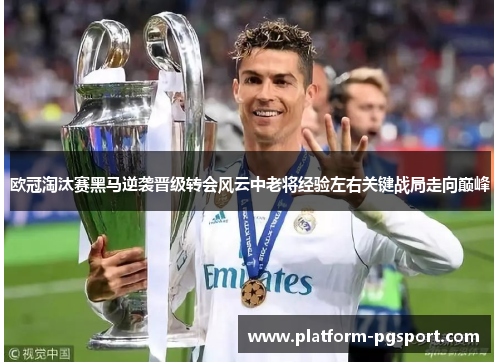 欧冠淘汰赛黑马逆袭晋级转会风云中老将经验左右关键战局走向巅峰